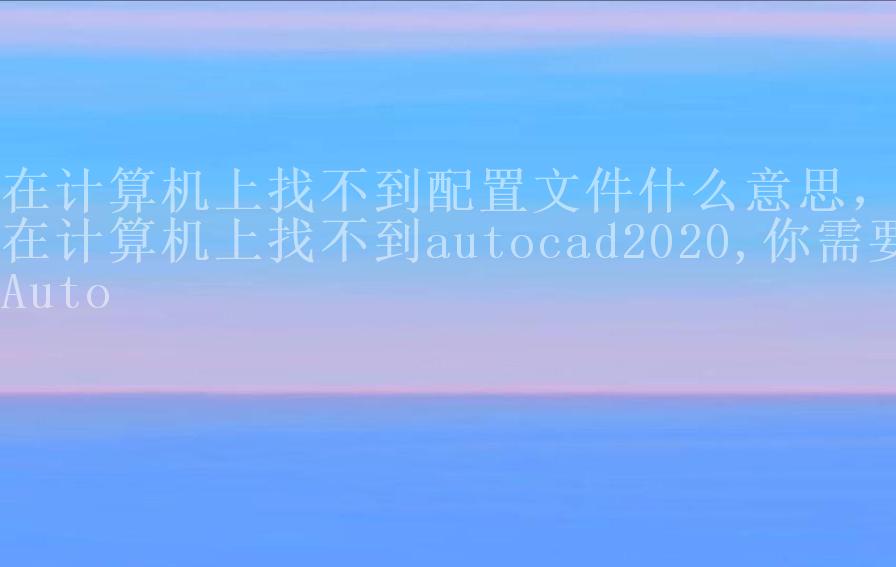 在计算机上找不到配置文件什么意思，在计算机上找不到autocad2020,你需要Auto1