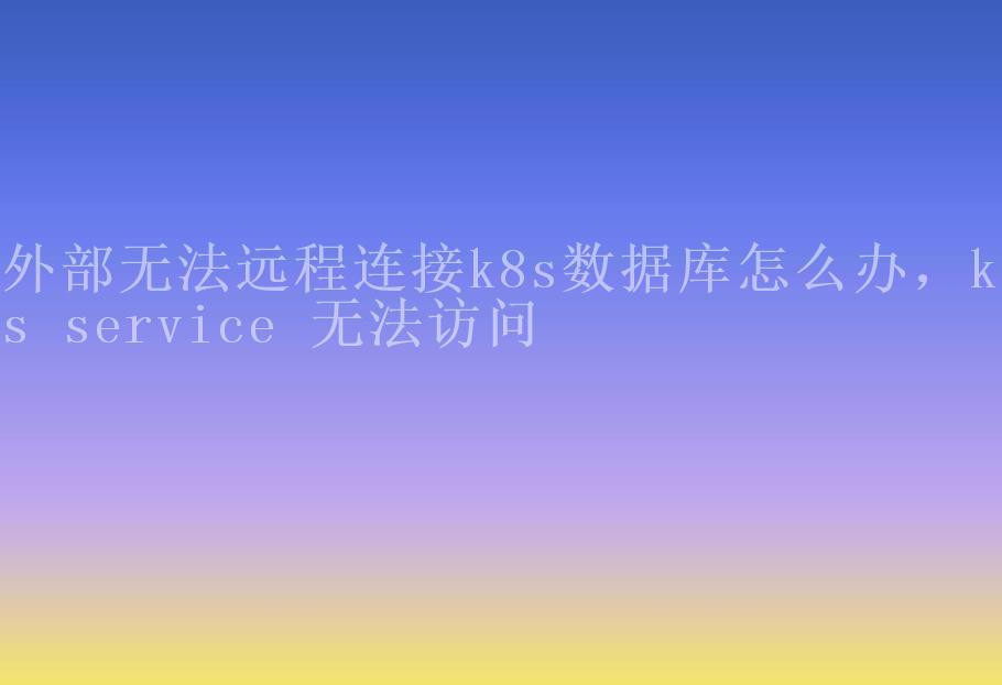 外部无法远程连接k8s数据库怎么办，k8s service 无法访问2