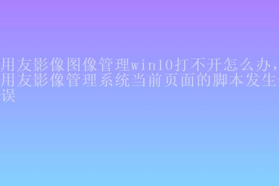 用友影像图像管理win10打不开怎么办，用友影像管理系统当前页面的脚本发生错误2