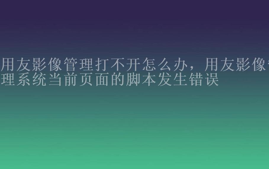 用友影像管理打不开怎么办，用友影像管理系统当前页面的脚本发生错误1