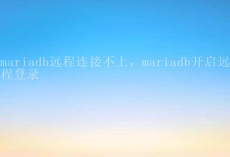 mariadb远程连接不上，mariadb开启远程登录1