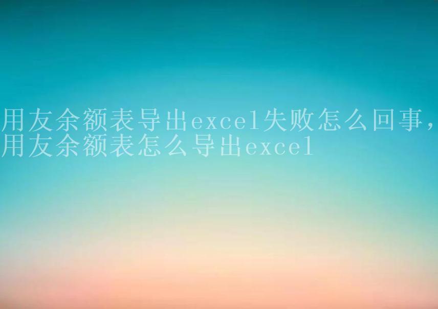 用友余额表导出excel失败怎么回事，用友余额表怎么导出excel2