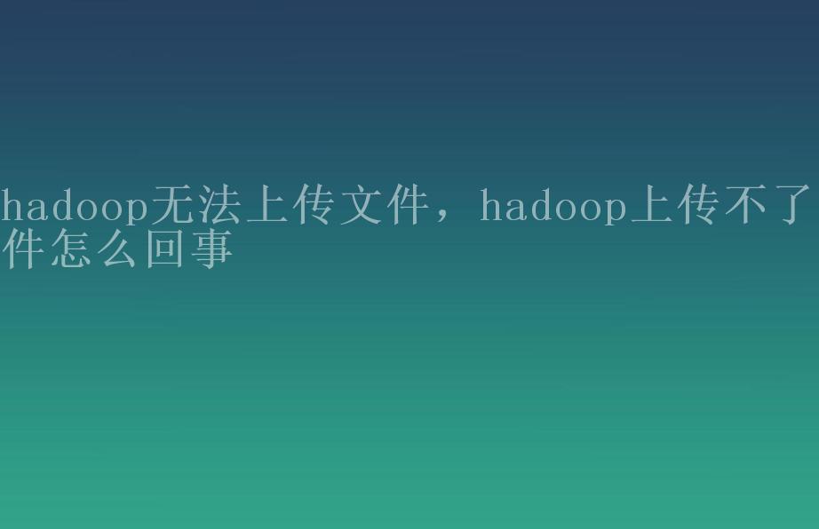 hadoop无法上传文件，hadoop上传不了文件怎么回事1