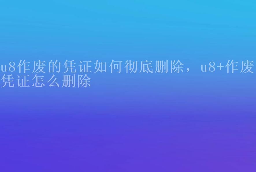 u8作废的凭证如何彻底删除，u8+作废的凭证怎么删除1