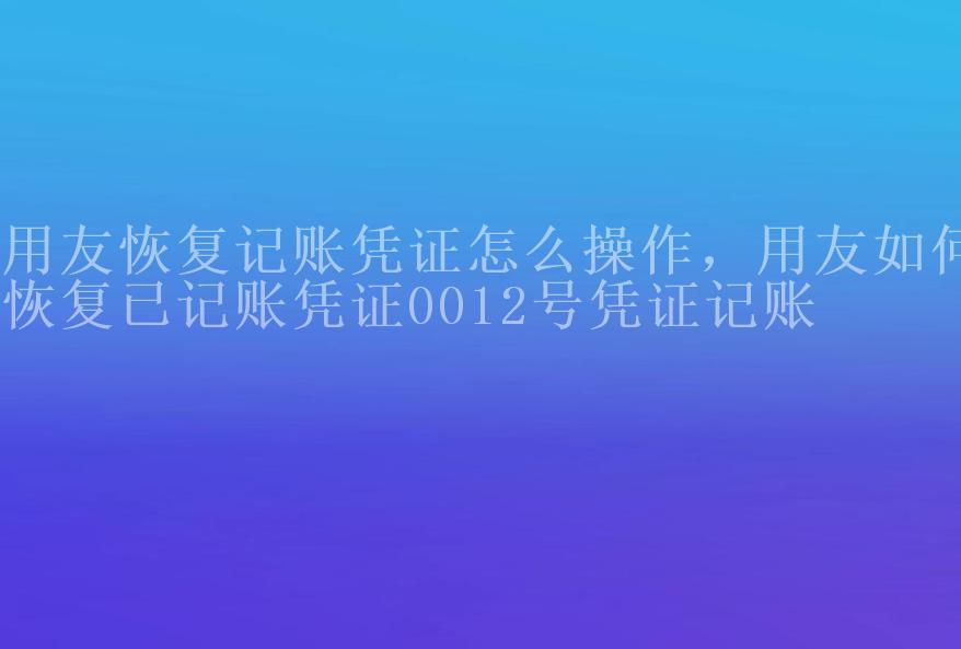 用友恢复记账凭证怎么操作，用友如何恢复已记账凭证0012号凭证记账2