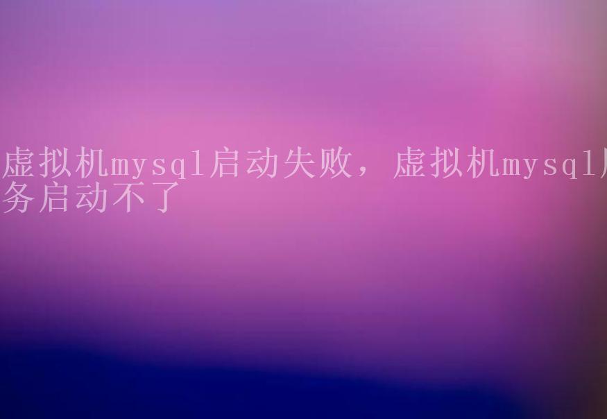 虚拟机mysql启动失败，虚拟机mysql服务启动不了1