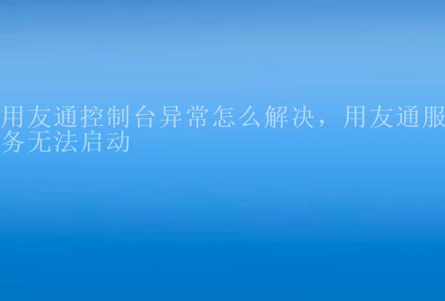 用友通控制台异常怎么解决，用友通服务无法启动2