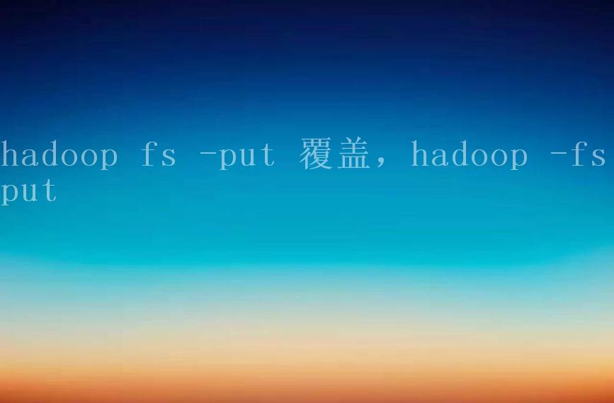 hadoop fs -put 覆盖，hadoop -fs put2