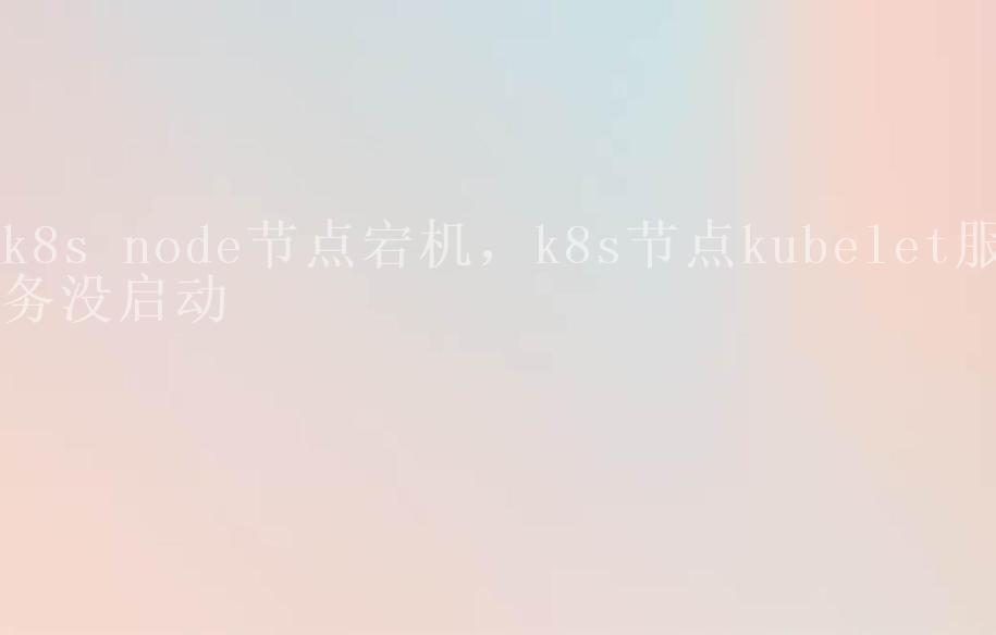 k8s node节点宕机，k8s节点kubelet服务没启动2