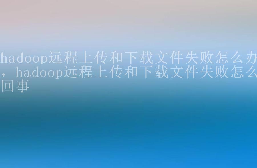 hadoop远程上传和下载文件失败怎么办，hadoop远程上传和下载文件失败怎么回事1