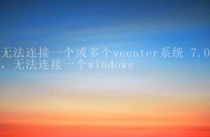 无法连接一个或多个vcenter系统 7.0，无法连接一个windows2