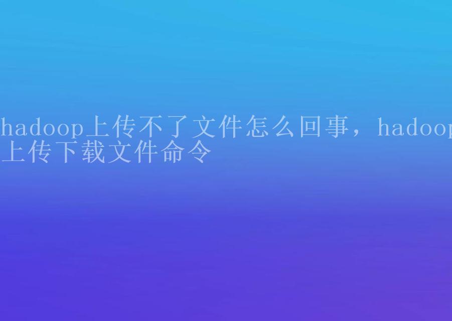 hadoop上传不了文件怎么回事，hadoop上传下载文件命令2