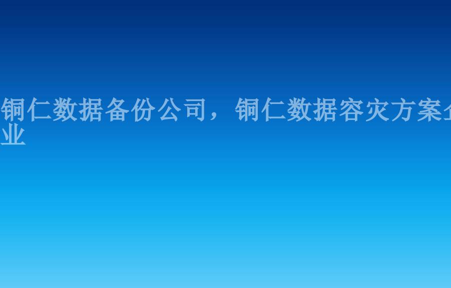 铜仁数据备份公司，铜仁数据容灾方案企业1