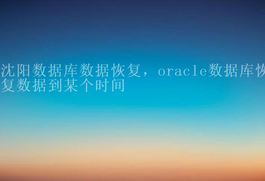 沈阳数据库数据恢复，oracle数据库恢复数据到某个时间2