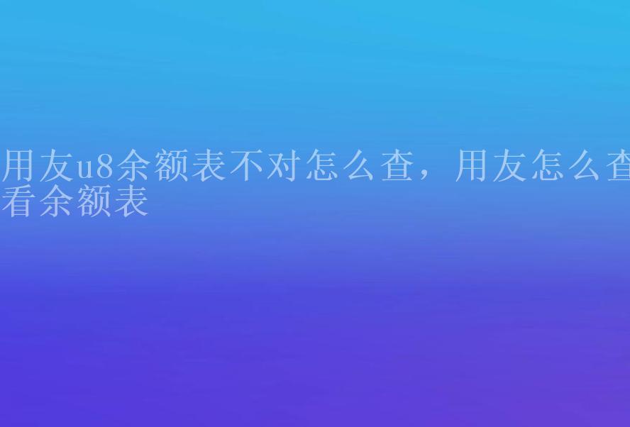 用友u8余额表不对怎么查，用友怎么查看余额表1