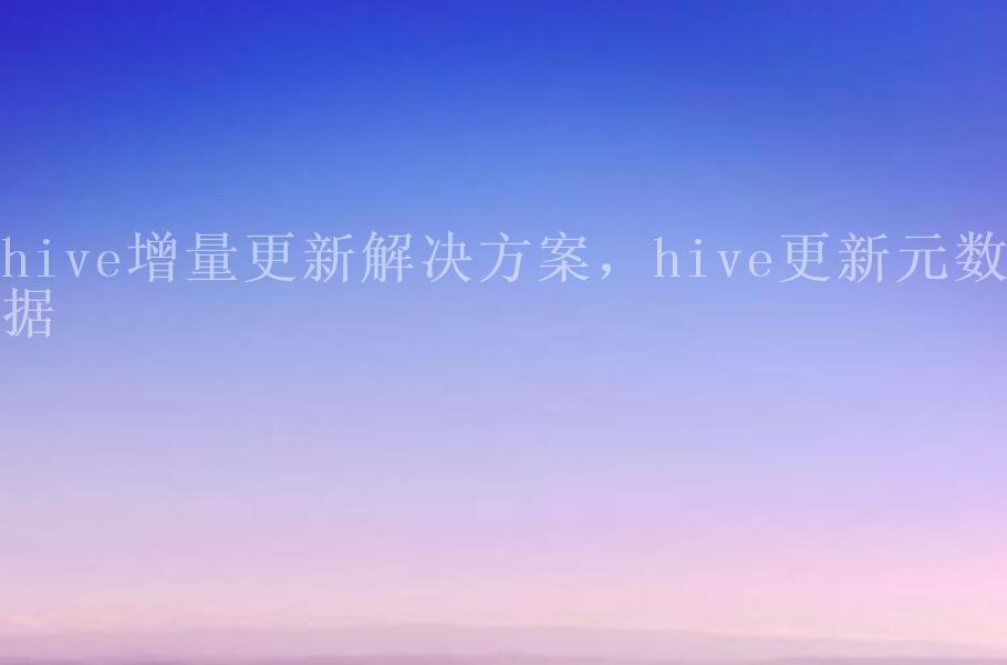 hive增量更新解决方案，hive更新元数据2